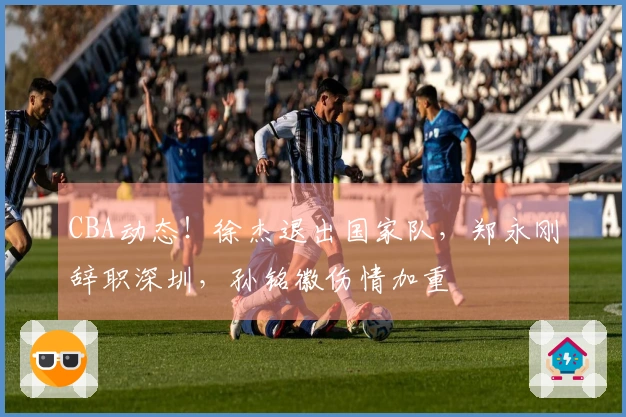 CBA动态！徐杰退出国家队，郑永刚辞职深圳，孙铭徽伤情加重